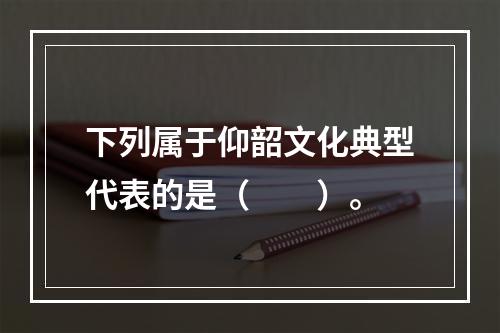 下列属于仰韶文化典型代表的是（　　）。