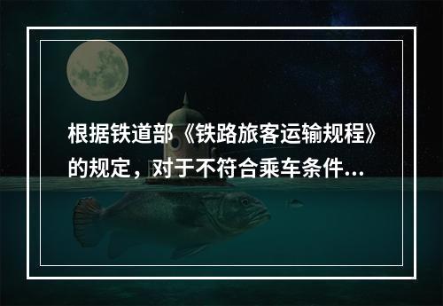 根据铁道部《铁路旅客运输规程》的规定，对于不符合乘车条件的