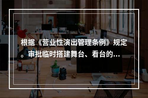 根据《营业性演出管理条例》规定。审批临时搭建舞台、看台的营业