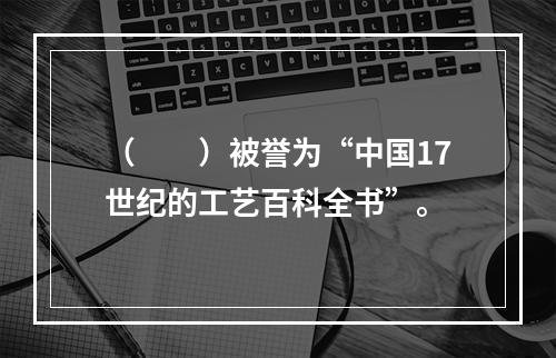 （　　）被誉为“中国17世纪的工艺百科全书”。