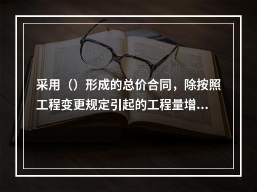 采用（）形成的总价合同，除按照工程变更规定引起的工程量增减外