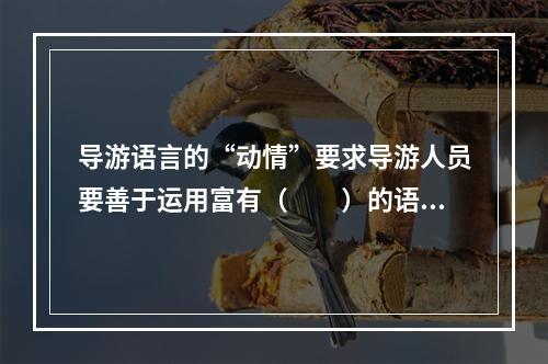 导游语言的“动情”要求导游人员要善于运用富有（　　）的语言