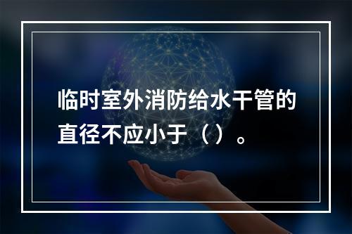 临时室外消防给水干管的直径不应小于（ ）。