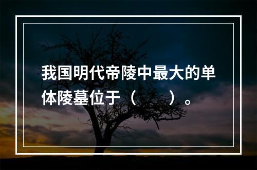 我国明代帝陵中最大的单体陵墓位于（　　）。