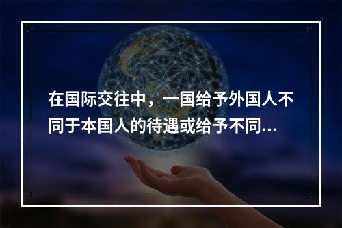 在国际交往中，一国给予外国人不同于本国人的待遇或给予不同国