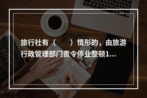 旅行社有（　　）情形的，由旅游行政管理部门责令停业整顿1～