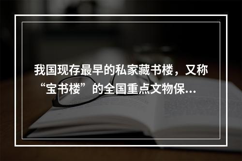 我国现存最早的私家藏书楼，又称“宝书楼”的全国重点文物保护