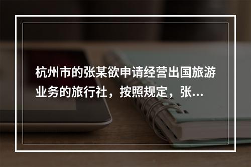 杭州市的张某欲申请经营出国旅游业务的旅行社，按照规定，张某