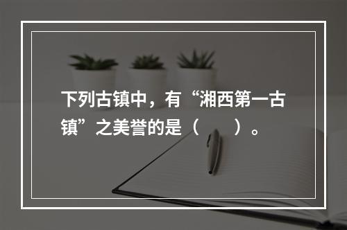 下列古镇中，有“湘西第一古镇”之美誉的是（　　）。