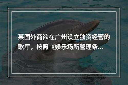 某国外商欲在广州设立独资经营的歌厅，按照《娱乐场所管理条例