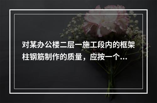 对某办公楼二层一施工段内的框架柱钢筋制作的质量，应按一个（　