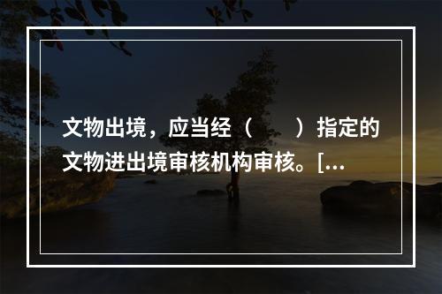 文物出境，应当经（　　）指定的文物进出境审核机构审核。[2