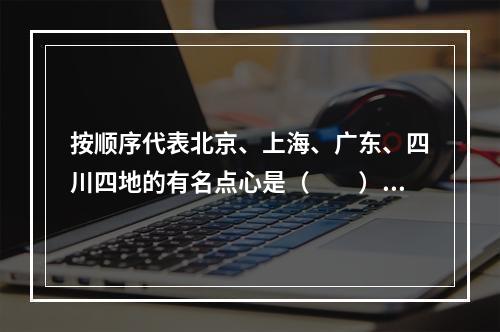 按顺序代表北京、上海、广东、四川四地的有名点心是（　　）。