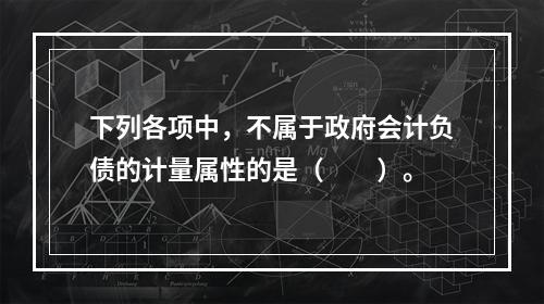 下列各项中，不属于政府会计负债的计量属性的是（　　）。