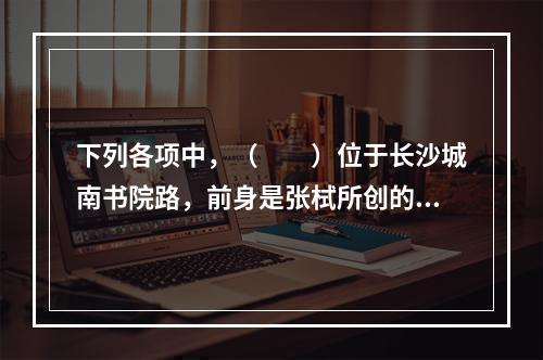 下列各项中，（　　）位于长沙城南书院路，前身是张栻所创的城