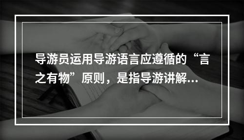 导游员运用导游语言应遵循的“言之有物”原则，是指导游讲解（