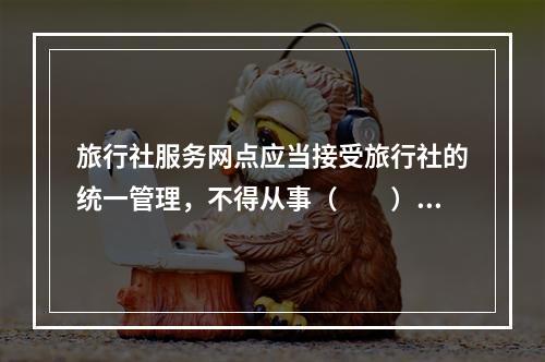 旅行社服务网点应当接受旅行社的统一管理，不得从事（　　）以