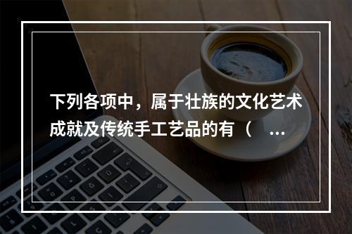 下列各项中，属于壮族的文化艺术成就及传统手工艺品的有（　　