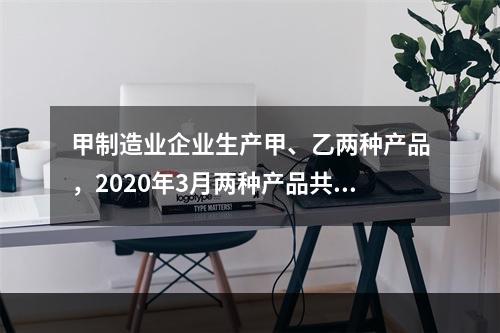 甲制造业企业生产甲、乙两种产品，2020年3月两种产品共同耗