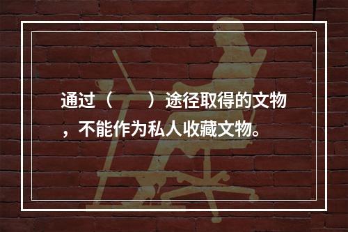 通过（　　）途径取得的文物，不能作为私人收藏文物。