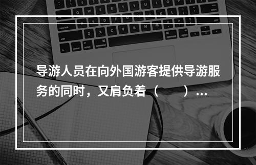 导游人员在向外国游客提供导游服务的同时，又肩负着（　　）的