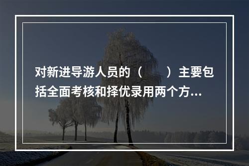 对新进导游人员的（　　）主要包括全面考核和择优录用两个方面