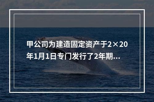 甲公司为建造固定资产于2×20年1月1日专门发行了2年期公司