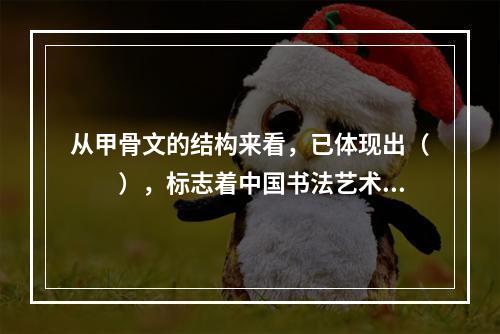 从甲骨文的结构来看，已体现出（　　），标志着中国书法艺术的