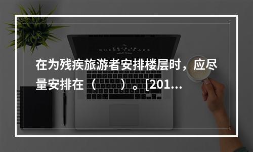 在为残疾旅游者安排楼层时，应尽量安排在（　　）。[2011