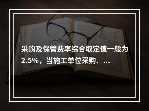 采购及保管费率综合取定值一般为2.5%，当施工单位采购、付款