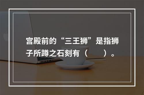 宫殿前的“三王狮”是指狮子所蹲之石刻有（　　）。