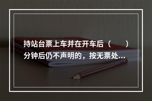 持站台票上车并在开车后（　　）分钟后仍不声明的，按无票处理