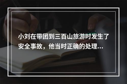 小刘在带团到三百山旅游时发生了安全事故，他当时正确的处理方式