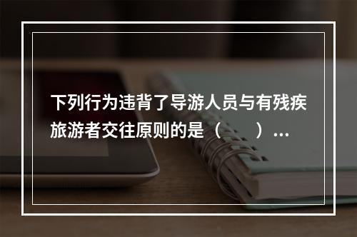 下列行为违背了导游人员与有残疾旅游者交往原则的是（　　）。