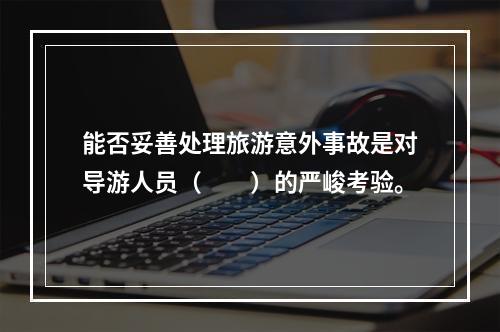 能否妥善处理旅游意外事故是对导游人员（　　）的严峻考验。