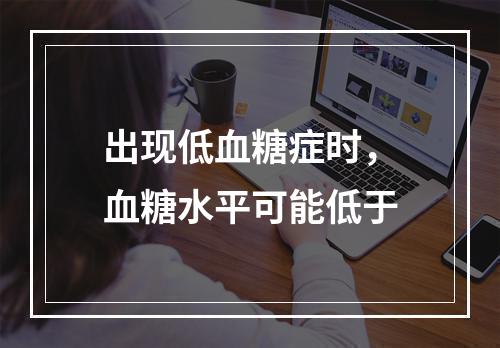 出现低血糖症时，血糖水平可能低于