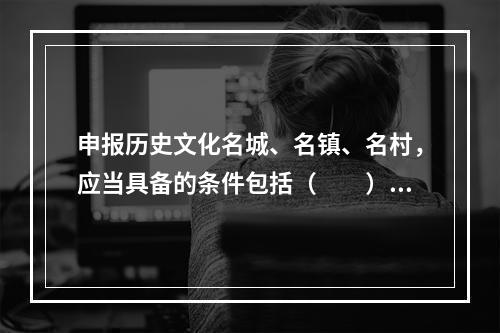 申报历史文化名城、名镇、名村，应当具备的条件包括（　　）。