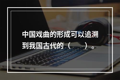 中国戏曲的形成可以追溯到我国古代的（　　）。