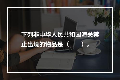 下列非中华人民共和国海关禁止出境的物品是（　　）。