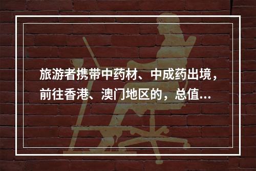 旅游者携带中药材、中成药出境，前往香港、澳门地区的，总值限