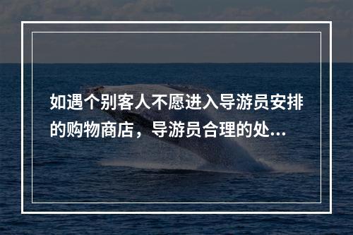 如遇个别客人不愿进入导游员安排的购物商店，导游员合理的处理