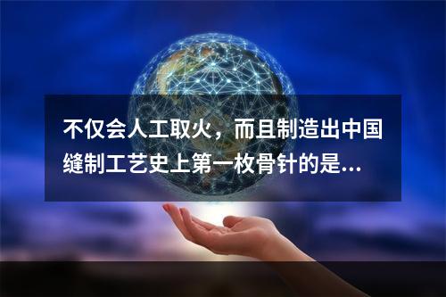 不仅会人工取火，而且制造出中国缝制工艺史上第一枚骨针的是（