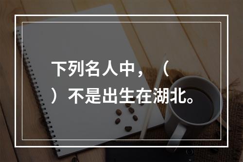 下列名人中，（　　）不是出生在湖北。