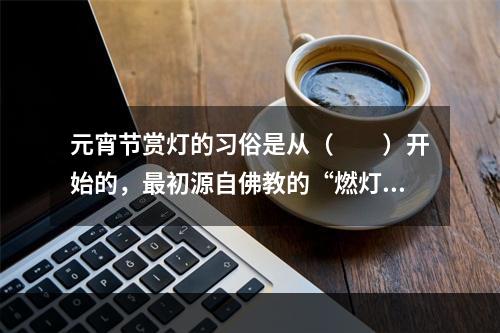 元宵节赏灯的习俗是从（　　）开始的，最初源自佛教的“燃灯礼