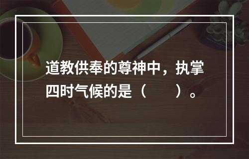 道教供奉的尊神中，执掌四时气候的是（　　）。