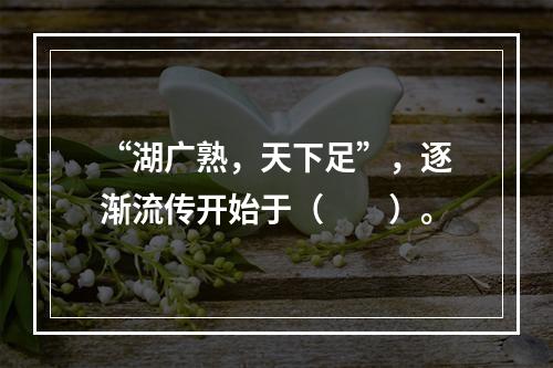 “湖广熟，天下足”，逐渐流传开始于（　　）。