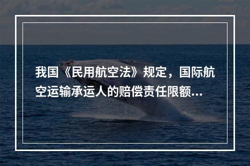 我国《民用航空法》规定，国际航空运输承运人的赔偿责任限额执