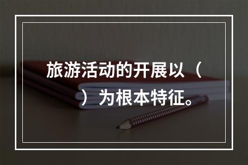 旅游活动的开展以（　　）为根本特征。