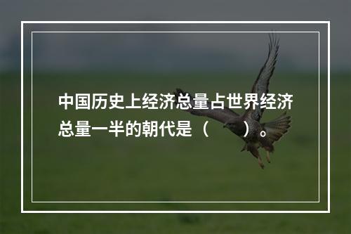 中国历史上经济总量占世界经济总量一半的朝代是（　　）。