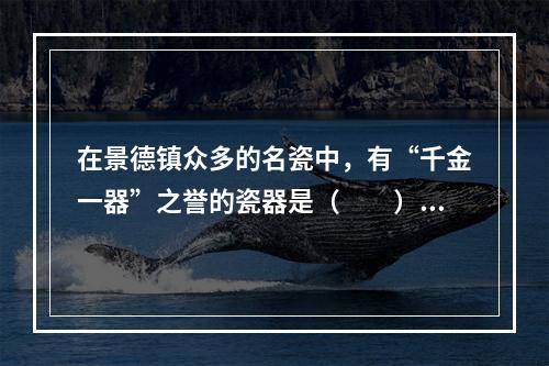 在景德镇众多的名瓷中，有“千金一器”之誉的瓷器是（　　）。